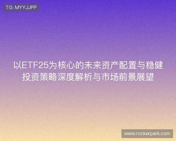 以ETF25为核心的未来资产配置与稳健投资策略深度解析与市场前景展望