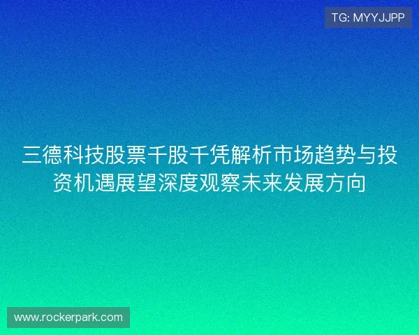 三德科技股票千股千凭解析市场趋势与投资机遇展望深度观察未来发展方向