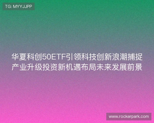 华夏科创50ETF引领科技创新浪潮捕捉产业升级投资新机遇布局未来发展前景