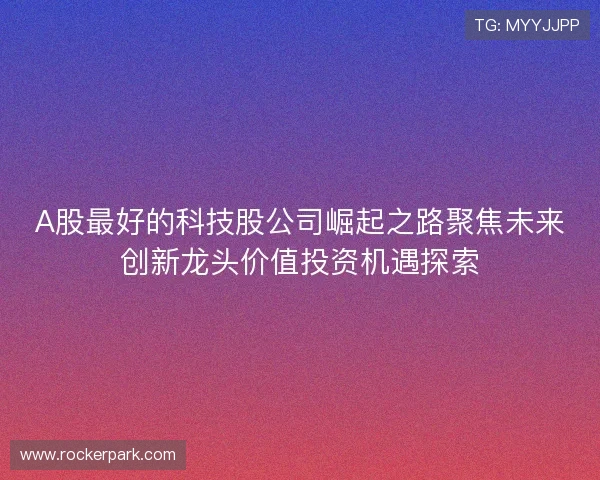 A股最好的科技股公司崛起之路聚焦未来创新龙头价值投资机遇探索